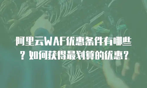 阿里云WAF优惠条件有哪些？如何获得最划算的优惠？