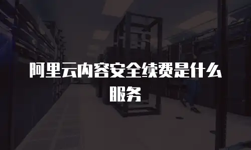 阿里云内容安全续费是什么服务