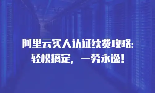 阿里云实人认证续费攻略：轻松搞定，一劳永逸！