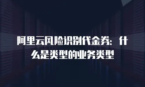 阿里云风险识别代金券：什么是类型的业务类型