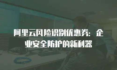 阿里云风险识别优惠券：企业安全防护的新利器