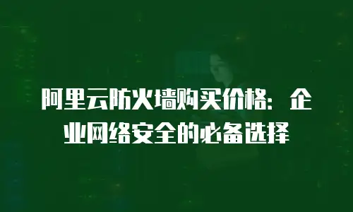 阿里云防火墙购买价格：企业网络安全的必备选择