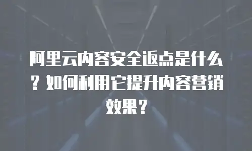 阿里云内容安全返点是什么？如何利用它提升内容营销效果？