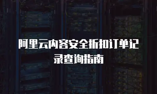 阿里云内容安全折扣订单记录查询指南