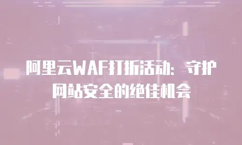 阿里云WAF打折活动：守护网站安全的绝佳机会