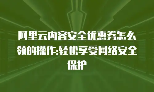 阿里云内容安全优惠券怎么领的操作:轻松享受网络安全保护