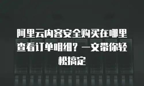 阿里云内容安全购买在哪里查看订单明细？一文带你轻松搞定