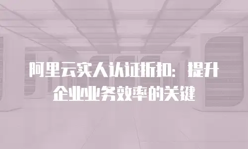 阿里云实人认证折扣：提升企业业务效率的关键