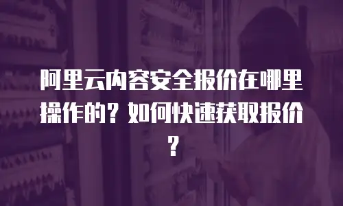 阿里云内容安全报价在哪里操作的？如何快速获取报价？