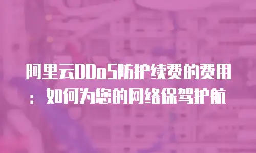 阿里云DDoS防护续费的费用：如何为您的网络保驾护航