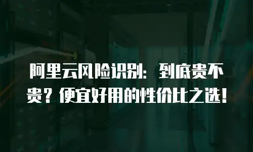 阿里云风险识别：到底贵不贵？便宜好用的性价比之选！