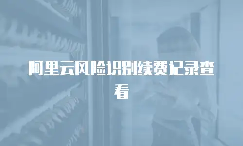 阿里云风险识别续费记录查看