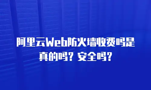 阿里云Web防火墙收费吗是真的吗？安全吗？