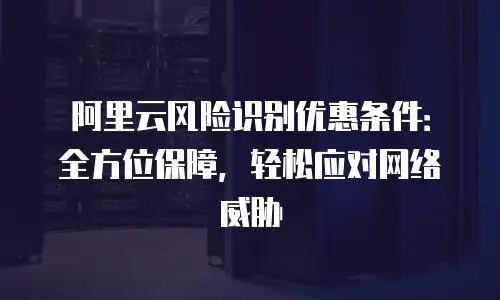 阿里云风险识别优惠条件：全方位保障，轻松应对网络威胁