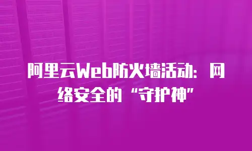 阿里云Web防火墙活动：网络安全的“守护神”