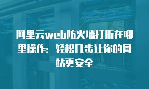 阿里云web防火墙打折在哪里操作：轻松几步让你的网站更安全