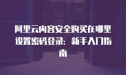 阿里云内容安全购买在哪里设置密码登录：新手入门指南