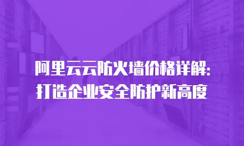 阿里云云防火墙价格详解：打造企业安全防护新高度