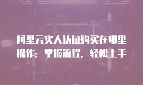 阿里云实人认证购买在哪里操作：掌握流程，轻松上手