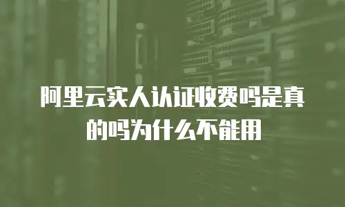 阿里云实人认证收费吗是真的吗为什么不能用