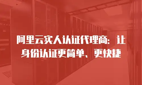 阿里云实人认证代理商：让身份认证更简单、更快捷