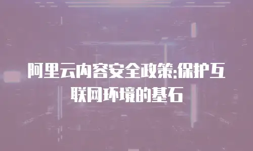 阿里云内容安全政策:保护互联网环境的基石