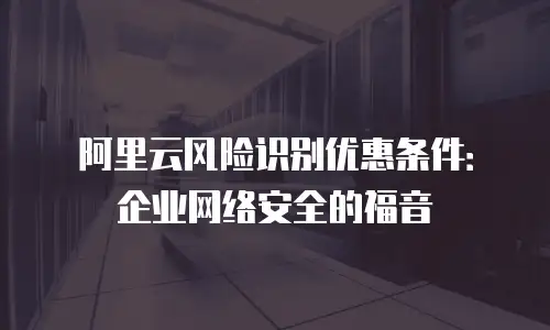 阿里云风险识别优惠条件：企业网络安全的福音
