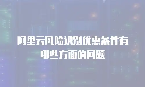 阿里云风险识别优惠条件有哪些方面的问题