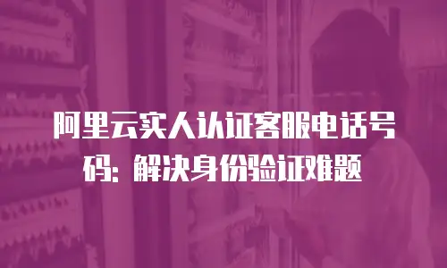 阿里云实人认证客服电话号码: 解决身份验证难题