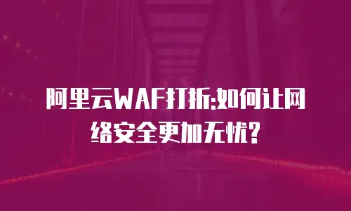 阿里云WAF打折:如何让网络安全更加无忧?