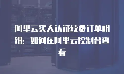 阿里云实人认证续费订单明细：如何在阿里云控制台查看