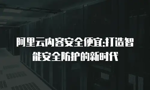 阿里云内容安全便宜:打造智能安全防护的新时代