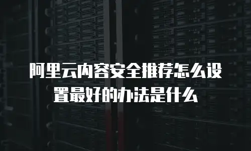阿里云内容安全推荐怎么设置最好的办法是什么