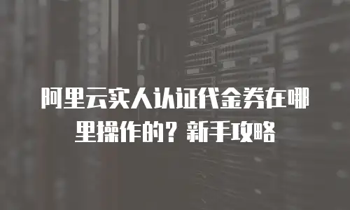 阿里云实人认证代金券在哪里操作的？新手攻略