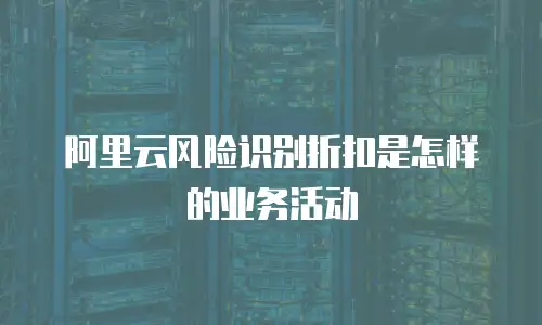 阿里云风险识别折扣是怎样的业务活动