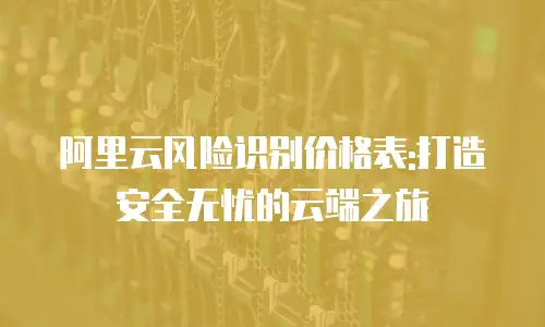 阿里云风险识别价格表:打造安全无忧的云端之旅