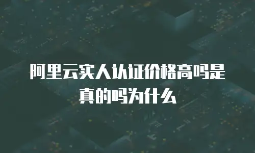阿里云实人认证价格高吗是真的吗为什么