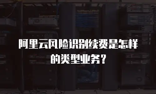 阿里云风险识别续费是怎样的类型业务？