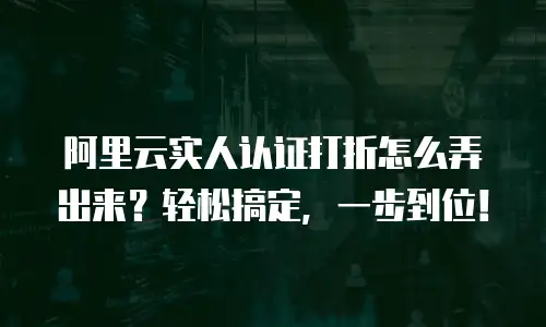 阿里云实人认证打折怎么弄出来？轻松搞定，一步到位！