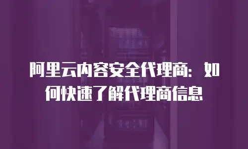 阿里云内容安全代理商：如何快速了解代理商信息