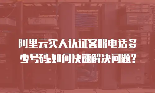 阿里云实人认证客服电话多少号码:如何快速解决问题?
