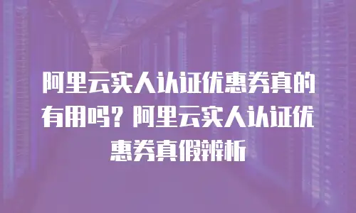 阿里云实人认证优惠券真的有用吗？阿里云实人认证优惠券真假辨析