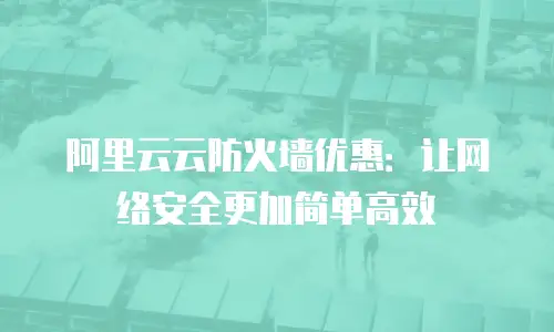 阿里云云防火墙优惠：让网络安全更加简单高效