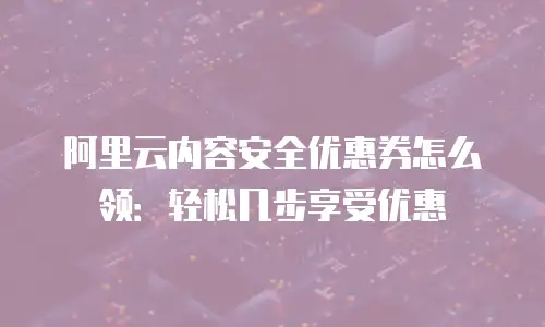 阿里云内容安全优惠券怎么领：轻松几步享受优惠