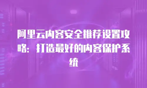 阿里云内容安全推荐设置攻略：打造最好的内容保护系统