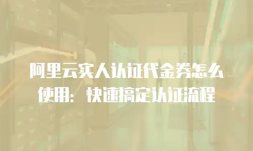 阿里云实人认证代金券怎么使用：快速搞定认证流程