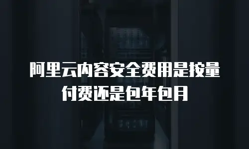 阿里云内容安全费用是按量付费还是包年包月