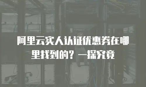 阿里云实人认证优惠券在哪里找到的？一探究竟