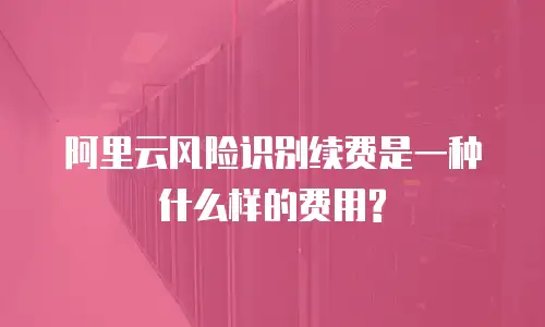 阿里云风险识别续费是一种什么样的费用?