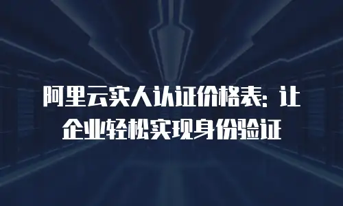 阿里云实人认证价格表: 让企业轻松实现身份验证